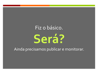 Fiz o básico.
Será?
Ainda precisamos publicar e monitorar.
 