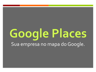Google Places
Sua empresa no mapa do Google.
 