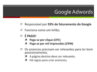 GoogleAdwords
 Responsável por 93% do faturamento do Google
 Funciona como um leilão;
 É PAGO!
 Paga-se por clique (CPC)
 Paga-se por mil impressões (CPM)
 Os anúncios precisam ser relevantes para ter bom
posicionamento;
 A página destino deve ser relevante;
 Há regras para criar anúncios;
 