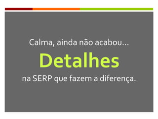Calma, ainda não acabou…
Detalhes
na SERP que fazem a diferença.
 