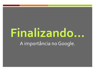 Finalizando…
A importância no Google.
 