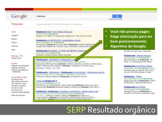 SERP Resultado orgânico
• Você não precisa pagar;
• Exige otimização para ter
bom posicionamento;
• Algoritmo do Google;
 
