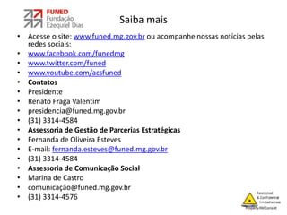 Saiba mais
• Acesse o site: www.funed.mg.gov.br ou acompanhe nossas notícias pelas
redes sociais:
• www.facebook.com/funedmg
• www.twitter.com/funed
• www.youtube.com/acsfuned
• Contatos
• Presidente
• Renato Fraga Valentim
• presidencia@funed.mg.gov.br
• (31) 3314-4584
• Assessoria de Gestão de Parcerias Estratégicas
• Fernanda de Oliveira Esteves
• E-mail: fernanda.esteves@funed.mg.gov.br
• (31) 3314-4584
• Assessoria de Comunicação Social
• Marina de Castro
• comunicação@funed.mg.gov.br
• (31) 3314-4576
 