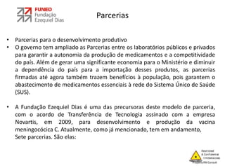Parcerias
• Parcerias para o desenvolvimento produtivo
• O governo tem ampliado as Parcerias entre os laboratórios públicos e privados
para garantir a autonomia da produção de medicamentos e a competitividade
do país. Além de gerar uma significante economia para o Ministério e diminuir
a dependência do país para a importação desses produtos, as parcerias
firmadas até agora também trazem benefícios à população, pois garantem o
abastecimento de medicamentos essenciais à rede do Sistema Único de Saúde
(SUS).
• A Fundação Ezequiel Dias é uma das precursoras deste modelo de parceria,
com o acordo de Transferência de Tecnologia assinado com a empresa
Novartis, em 2009, para desenvolvimento e produção da vacina
meningocócica C. Atualmente, como já mencionado, tem em andamento,
Sete parcerias. São elas:
 
