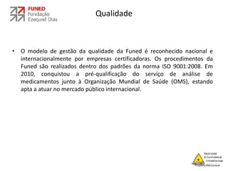 Qualidade
• O modelo de gestão da qualidade da Funed é reconhecido nacional e
internacionalmente por empresas certificadoras. Os procedimentos da
Funed são realizados dentro dos padrões da norma ISO 9001:2008. Em
2010, conquistou a pré-qualificação do serviço de análise de
medicamentos junto à Organização Mundial de Saúde (OMS), estando
apta a atuar no mercado público internacional.
 