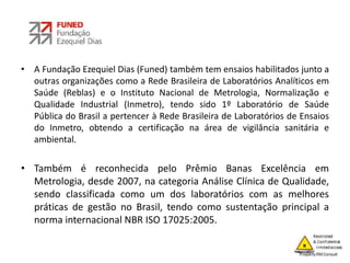 • A Fundação Ezequiel Dias (Funed) também tem ensaios habilitados junto a
outras organizações como a Rede Brasileira de Laboratórios Analíticos em
Saúde (Reblas) e o Instituto Nacional de Metrologia, Normalização e
Qualidade Industrial (Inmetro), tendo sido 1º Laboratório de Saúde
Pública do Brasil a pertencer à Rede Brasileira de Laboratórios de Ensaios
do Inmetro, obtendo a certificação na área de vigilância sanitária e
ambiental.
• Também é reconhecida pelo Prêmio Banas Excelência em
Metrologia, desde 2007, na categoria Análise Clínica de Qualidade,
sendo classificada como um dos laboratórios com as melhores
práticas de gestão no Brasil, tendo como sustentação principal a
norma internacional NBR ISO 17025:2005.
 