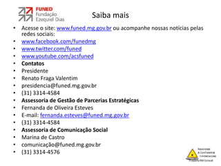Saiba mais
• Acesse o site: www.funed.mg.gov.br ou acompanhe nossas notícias pelas
redes sociais:
• www.facebook.com/funedmg
• www.twitter.com/funed
• www.youtube.com/acsfuned
• Contatos
• Presidente
• Renato Fraga Valentim
• presidencia@funed.mg.gov.br
• (31) 3314-4584
• Assessoria de Gestão de Parcerias Estratégicas
• Fernanda de Oliveira Esteves
• E-mail: fernanda.esteves@funed.mg.gov.br
• (31) 3314-4584
• Assessoria de Comunicação Social
• Marina de Castro
• comunicação@funed.mg.gov.br
• (31) 3314-4576
 