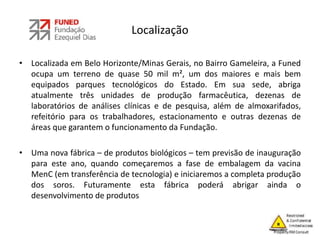 Localização
• Localizada em Belo Horizonte/Minas Gerais, no Bairro Gameleira, a Funed
ocupa um terreno de quase 50 mil m², um dos maiores e mais bem
equipados parques tecnológicos do Estado. Em sua sede, abriga
atualmente três unidades de produção farmacêutica, dezenas de
laboratórios de análises clínicas e de pesquisa, além de almoxarifados,
refeitório para os trabalhadores, estacionamento e outras dezenas de
áreas que garantem o funcionamento da Fundação.
• Uma nova fábrica – de produtos biológicos – tem previsão de inauguração
para este ano, quando começaremos a fase de embalagem da vacina
MenC (em transferência de tecnologia) e iniciaremos a completa produção
dos soros. Futuramente esta fábrica poderá abrigar ainda o
desenvolvimento de produtos
 