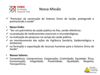 Nossa Missão
 “Participar da construção do Sistema Único de Saúde, protegendo e
promovendo a saúde”
• Nossa Visão:
 “Ser um patrimônio da saúde pública no País, sendo referência:
 na produção de medicamentos essenciais e imunobiológicos;
 na realização de pesquisas no campo da saúde pública;
 no monitoramento das ações da Vigilância Sanitária, Epidemiológica e
Ambiental;
 na formação e capacitação de recursos humanos para o Sistema Único de
Saúde”
• Nossos Valores:
 Competência; Compromisso; Cooperação; Criatividade; Equidade; Ética;
Humanização; Integridade; Proatividade; Qualidade; Respeito;
Transparência.
 