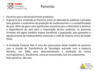 Parcerias
• Parcerias para o desenvolvimento produtivo
• O governo tem ampliado as Parcerias entre os laboratórios públicos e privados
para garantir a autonomia da produção de medicamentos e a competitividade
do país. Além de gerar uma significante economia para o Ministério e diminuir
a dependência do país para a importação desses produtos, as parcerias
firmadas até agora também trazem benefícios à população, pois garantem o
abastecimento de medicamentos essenciais à rede do Sistema Único de Saúde
(SUS).
• A Fundação Ezequiel Dias é uma das precursoras deste modelo de parceria,
com o acordo de Transferência de Tecnologia assinado com a empresa
Novartis, em 2009, para desenvolvimento e produção da vacina
meningocócica C. Atualmente, como já mencionado, tem em andamento,
Sete parcerias. São elas:
 