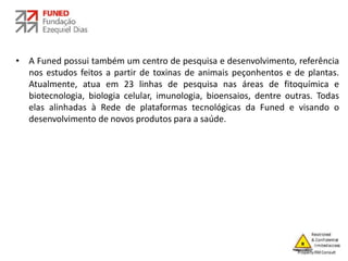• A Funed possui também um centro de pesquisa e desenvolvimento, referência
nos estudos feitos a partir de toxinas de animais peçonhentos e de plantas.
Atualmente, atua em 23 linhas de pesquisa nas áreas de fitoquímica e
biotecnologia, biologia celular, imunologia, bioensaios, dentre outras. Todas
elas alinhadas à Rede de plataformas tecnológicas da Funed e visando o
desenvolvimento de novos produtos para a saúde.
 