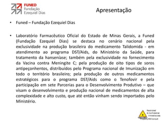 Apresentação
• Funed – Fundação Ezequiel Dias
• Laboratório Farmacêutico Oficial do Estado de Minas Gerais, a Funed
(Fundação Ezequiel Dias) se destaca no cenário nacional pela
exclusividade na produção brasileira do medicamento Talidomida - em
atendimento ao programa DST/Aids, do Ministério da Saúde, para
tratamento da hanseníase; também pela exclusividade no fornecimento
da Vacina contra Meningite C; pela produção de oito tipos de soros
antipeçonhentos, distribuídos pelo Programa nacional de Imunização em
todo o território brasileiro; pela produção de outros medicamentos
estratégicos para o programa DST/Aids como o Tenofovir e pela
participação em sete Parcerias para o Desenvolvimento Produtivo – que
visam o desenvolvimento e produção nacional de medicamentos de alta
complexidade e alto custo, que até então vinham sendo importados pelo
Ministério.
 