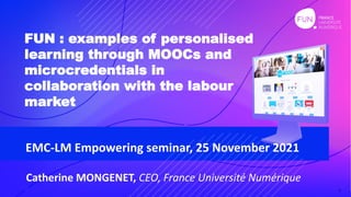 1
Catherine MONGENET, CEO, France Université Numérique
FUN : examples of personalised
learning through MOOCs and
microcredentials in
collaboration with the labour
market
1
EMC-LM Empowering seminar, 25 November 2021
 