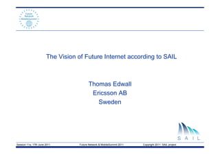 The Vision of Future Internet according to SAIL



                                         Thomas Edwall
                                          Ericsson AB
                                            Sweden




Session 11a, 17th June 2011        Future Network & MobileSummit 2011   Copyright 2011 SAIL project
 