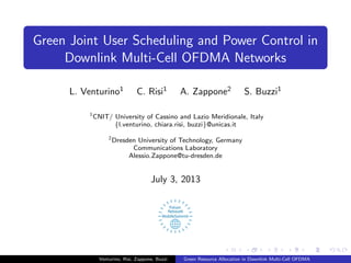 Green Joint User Scheduling and Power Control in
Downlink Multi-Cell OFDMA Networks
L. Venturino1
C. Risi1
A. Zappone2
S. Buzzi1
1
CNIT/ University of Cassino and Lazio Meridionale, Italy
{l.venturino, chiara.risi, buzzi}@unicas.it
2
Dresden University of Technology, Germany
Communications Laboratory
Alessio.Zappone@tu-dresden.de
July 3, 2013
Venturino, Risi, Zappone, Buzzi Green Resource Allocation in Downlink Multi-Cell OFDMA
 