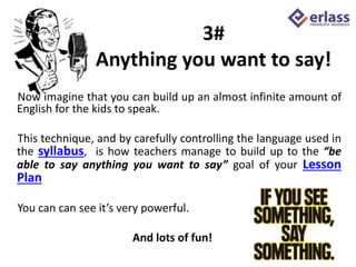 3#
Anything you want to say!
Now imagine that you can build up an almost infinite amount of
English for the kids to speak.
This technique, and by carefully controlling the language used in
the syllabus, is how teachers manage to build up to the “be
able to say anything you want to say” goal of your Lesson
Plan
You can can see it’s very powerful.
And lots of fun!
 