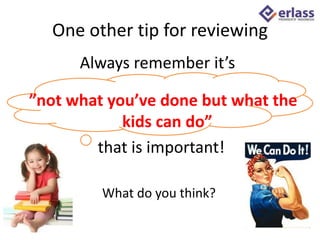 One other tip for reviewing
”not what you’ve done but what the
kids can do”
that is important!
What do you think?
Always remember it’s
 