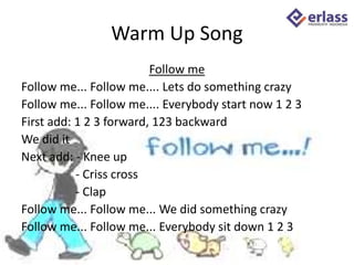 Warm Up Song
Follow me
Follow me... Follow me.... Lets do something crazy
Follow me... Follow me.... Everybody start now 1 2 3
First add: 1 2 3 forward, 123 backward
We did it
Next add: - Knee up
- Criss cross
- Clap
Follow me... Follow me... We did something crazy
Follow me... Follow me... Everybody sit down 1 2 3
 