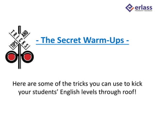 Here are some of the tricks you can use to kick
your students’ English levels through roof!
- The Secret Warm-Ups -
 
