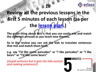 1#
Review all the previous lessons in the
first 5 minutes of each lesson (as per
the lesson plan.)
The great thing about this is that you can easily mix and match
the different phrases as you teach new themes.
So in the review you can ask the kids to translate sentences
that mix and match them both.
e.g. say “I’d like some pancakes” or “I like pancakes” or “I like
bears” or “I’d like some bears”
(stupid sentence but it gets the kids excited
and making sentences!)
 