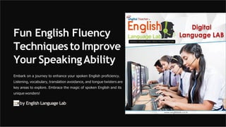 Fun English Fluency
Techniquesto Improve
Your SpeakingAbility
Embark on a journey to enhance your spoken English proficiency.
Listening, vocabulary, translation avoidance, and tongue twisters are
key areas to explore. Embrace the magic of spoken English and its
unique wonders!
by English Language Lab
 