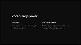 Vocabulary Power
Brain Diet
Feed your brain with 2-3 new words daily to
enrich your vocabulary.
Solo Conversations
Practice using new words in conversations or
record yourself to assess pronunciation.
 