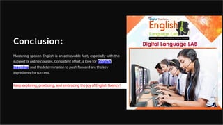 Conclusion:
Mastering spoken English is an achievable feat, especially with the
support of online courses. Consistent effort, a love for English
learning, and thedetermination to push forward are the key
ingredients for success.
Keep exploring, practicing, and embracing the joy of English fluency!
 