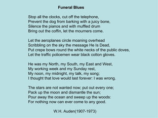 Funeral Blues Stop all the clocks, cut off the telephone, Prevent the dog from barking with a juicy bone, Silence the pianos and with muffled drum Bring out the coffin, let the mourners come. Let the aeroplanes circle moaning overhead Scribbling on the sky the message He Is Dead, Put crepe bows round the white necks of the public doves, Let the traffic policemen wear black cotton gloves. He was my North, my South, my East and West, My working week and my Sunday rest, My noon, my midnight, my talk, my song; I thought that love would last forever: I was wrong. The stars are not wanted now; put out every one; Pack up the moon and dismantle the sun; Pour away the ocean and sweep up the woods: For nothing now can ever come to any good. W.H. Auden(1907-1973) 