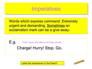 Imperatives Words which express command. Extremely urgent and demanding.  Sometimes  an exclamation mark can be a give away. E.g. Charge! Hurry! Stop. Go. Think about the effects of these words Label the imperatives in the Poem? 