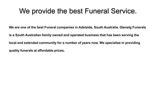 We provide the best Funeral Service.
We are one of the best Funeral companies in Adelaide, South Australia. Glenelg Funerals
is a South Australian family owned and operated business that has been serving the
local and extended community for a number of years now. We specialize in providing
quality funerals at affordable prices.
 