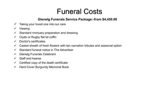 Funeral Costs
Glenelg Funerals Service Package:-from $4,450.00
 Taking your loved one into our care
 Viewing
 Standard mortuary preparation and dressing
 Clyde or Rugby flat lid coffin
 Doctor's certificates
 Casket sheath of fresh flowers with ten carnation tributes and seasonal option
 Standard funeral notice in The Advertiser
 Glenelg Funerals Celebrant
 Staff and hearse
 Certified copy of the death certificate
 Hard Cover Burgundy Memorial Book
 