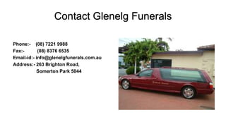 Contact Glenelg Funerals
Phone:- (08) 7221 9988
Fax:- (08) 8376 6535
Email-id:- info@glenelgfunerals.com.au
Address:- 263 Brighton Road,
Somerton Park 5044
 