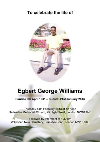 To celebrate the life of
Egbert George Williams
Sunrise 9th April 1931 – Sunset: 21st January 2013
Thursday 14th February 2013 at 12 noon
Harlesden Methodist Church, 25 High Street, London NW10 4NE
Followed by interment at 1.30 pm
Willesden New Cemetery, Franklyn Road, London NW10 9TE
 