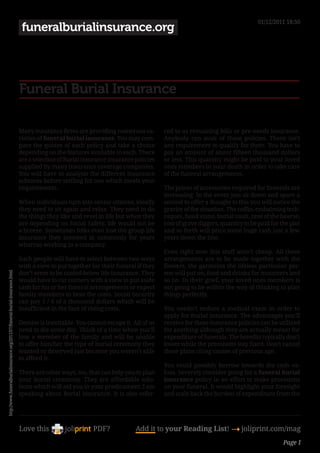 01/12/2011 18:50
                                                                               funeralburialinsurance.org




                                                                              Funeral Burial Insurance

                                                                              Many insurance firms are providing numerous va-          red to as remaining bills or pre-needs insurance.
                                                                              rieties of funeral burial insurance. You may com-        Anybody can avail of those policies. There isn’t
                                                                              pare the quotes of each policy and take a choice         any requirement to qualify for them. You have to
                                                                              depending on the features available in each. There       pay an amount of about fifteen thousand dollars
                                                                              are a selection of Burial insurance insurance policies   or less. This quantity might be paid to your loved
                                                                              supplied by many insurance coverage companies.           ones members in your death in order to take care
                                                                              You will have to analysis the different insurance        of the funeral arrangements.
                                                                              schemes before settling for one which meets your
                                                                              requirements.                                            The prices of accessories required for funerals are
                                                                                                                                       increasing. In the event you sit down and spare a
                                                                              When individuals turn into senior citizens, ideally      second to offer a thought to this you will notice the
                                                                              they need to sit again and relax. They need to do        gravity of the situation. The coffin, embalming tech-
                                                                              the things they like and revel in life but when they     niques, head stone, burial vault, rent of the hearse,
                                                                              are depending on Social Safety, life would not be        cost of grave diggers, quantity to be paid for the plot
                                                                              a breeze. Sometimes folks even lose the group life       and so forth will price some huge cash just a few
                                                                              insurance they invested in commonly for years            years down the line.
                                                                              whereas working in a company.
                                                                                                                                       Even right now this stuff aren’t cheap. All these
                                                                              Such people will have to select between two ways         arrangements are to be made together with the
                                                                              with a view to put together for their funeral if they    flowers, the garments the lifeless particular per-
                                                                              don’t seem to be coated below life insurance. They       son will put on, food and drinks for mourners and
http://www.funeralburialinsurance.org/2011/07/funeral-burial-insurance.html




                                                                              would have to cut corners with a view to put aside       so on. In their grief, your loved ones members is
                                                                              cash for his or her funeral arrangements or expect       not going to be within the way of thinking to plan
                                                                              family members to bear the costs. Social Security        things perfectly.
                                                                              can pay 1 / 4 of a thousand dollars which will be
                                                                              insufficient in the face of rising costs.                You needn’t endure a medical exam in order to
                                                                                                                                       apply for Burial insurance. The advantages you’ll
                                                                              Demise is inevitable. You cannot escape it. All of us    receive for these insurance policies can be utilized
                                                                              need to die some day. Think of a time when you’ll        for anything although they are actually meant for
                                                                              lose a member of the family and will be unable           expenditure of funerals. The benefits typically don’t
                                                                              to offer him/her the type of burial ceremony they        lower while the premiums stay fixed. Don’t cancel
                                                                              wanted or deserved just because you weren’t able         these plans citing causes of previous age.
                                                                              to afford it.
                                                                                                                                       You could possibly borrow towards the cash va-
                                                                              There are other ways, too, that can help you to plan     lues. Severely consider going for a funeral burial
                                                                              your burial ceremony. They are affordable solu-          insurance policy in an effort to make provisions
                                                                              tions which will aid you in your predicament. I am       on your funeral. It would highlight your foresight
                                                                              speaking about Burial insurance. It is also refer-       and scale back the burden of expenditure from the




                                                                              Love this                    PDF?             Add it to your Reading List! 4 joliprint.com/mag
                                                                                                                                                                                       Page 1
 