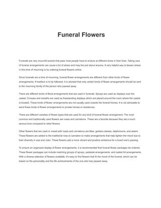 Funeral Flowers
Funerals are very mournful events that pass most people have to endure at different times in their lives. Taking care
of funeral arrangements can cause a lot of stress and may tire just about anyone. A very helpful way to lessen stress
in this time of mourning is by ordering funeral flowers online.
Since funerals are a time of mourning, funeral flower arrangements are different from other kinds of flower
arrangements. If tradition is to be followed, it is advised that only certain kinds of flower arrangements should be sent
to the mourning family of the person who passed away.
There are different kinds of floral arrangements that are used in funerals. Sprays are used as displays over the
casket. Crosses and wreaths are used as freestanding displays which are placed around the room where the casket
is located. These kinds of flower arrangements are not usually used outside the funeral homes. It is not advisable to
send these kinds of flower arrangements to private homes or residences.
There are different varieties of flower types that are used for any kind of funeral flower arrangement. The most
common and traditionally used flowers are roses and carnations. These are a favorite because they set a much
serious tone compared to other flowers.
Other flowers that are used or mixed with roses and carnations are lilies, gerbera daisies, delphiniums, and asters.
These flowers are added to the traditional rose or carnation to make arrangements that help lighten the mood due to
their diversity in size and color. These flowers add a more vibrant and positive ambience for a loved one's passing.
To ensure an organized display of flower arrangements, it is recommended that funeral flower packages be ordered.
These flower packages can include matching groups of sprays, pedestal arrangements, and casket lid arrangements.
With a diverse selection of flowers available, it's easy to find flowers that fit the mood of the funeral, which can be
based on the personality and the life achievements of the one who has passed away.
 