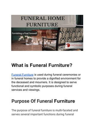 What is Funeral Furniture?
Funeral Furniture is used during funeral ceremonies or
in funeral homes to provide a dignified environment for
the deceased and mourners. It is designed to serve
functional and symbolic purposes during funeral
services and viewings.
Purpose Of Funeral Furniture
The purpose of funeral furniture is multi-faceted and
serves several important functions during funeral
 