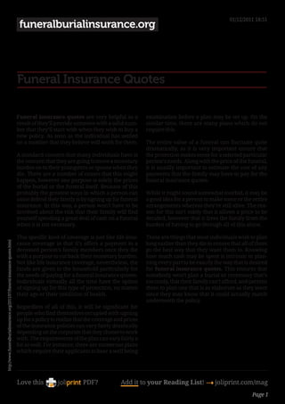 01/12/2011 18:51
                                                                               funeralburialinsurance.org




                                                                              Funeral Insurance Quotes

                                                                              Funeral insurance quotes are very helpful as a            examination before a plan may be set up. On the
                                                                              result of they’ll provide someone with a solid num-       similar time, there are many plans which do not
                                                                              ber that they’ll start with when they wish to buy a       require this.
                                                                              new policy. As soon as the individual has settled
                                                                              on a number that they believe will work for them.         The entire value of a funeral can fluctuate quite
                                                                                                                                        dramatically, so it is very important ensure that
                                                                              A standard concern that many individuals have is          the protection makes sense for a selected particular
                                                                              the concern that they are going to move a monetary        person’s needs. Along with the price of the funeral,
                                                                              burden on to their youngsters or spouse when they         it is usually important to estimate the cost of any
                                                                              die. There are a number of causes that this might         payments that the family may have to pay for the
                                                                              happen, however one purpose is solely the prices          funeral insurance quotes.
                                                                              of the burial or the funeral itself. Because of this
                                                                              probably the greatest ways in which a person can          While it might sound somewhat morbid, it may be
                                                                              assist defend their family is by signing up for funeral   a good idea for a person to make some or the entire
                                                                              insurance. In this way, a person won’t have to be         arrangements whereas they’re still alive. The rea-
                                                                              involved about the risk that their family will find       son for this isn’t solely that it allows a price to be
                                                                              yourself spending a great deal of cash on a funeral       decided, however that it frees the family from the
                                                                              when it is not necessary.                                 burden of having to go through all of this alone.

                                                                              This specific kind of coverage is just like life insu-    These are things that most individuals wish to plan
http://www.funeralburialinsurance.org/2011/07/funeral-insurance-quotes.html




                                                                              rance coverage in that it’s offers a payment to a         long earlier than they die to ensure that all of them
                                                                              deceased person’s family members once they die            go the best way that they want them to. Knowing
                                                                              with a purpose to cut back their monetary burden.         how much cash may be spent is intrinsic to plan-
                                                                              Not like life insurance coverage, nevertheless, the       ning every part to be exactly the way that is desired
                                                                              funds are given to the household particularly for         for funeral insurance quotes. This ensures that
                                                                              the needs of paying for a funeral insurance quotes.       somebody won’t plan a burial or ceremony that’s
                                                                              Individuals virtually all the time have the option        too costly, that their family can’t afford, and permits
                                                                              of signing up for this type of protection, no matter      them to plan one that is as elaborate as they want
                                                                              their age or their condition of health.                   since they may know that it could actually match
                                                                                                                                        underneath the policy.
                                                                              Regardless of all of this, it will be significant for
                                                                              people who find themselves occupied with signing
                                                                              up for a policy to realize that the coverage and prices
                                                                              of the insurance policies can vary fairly drastically
                                                                              depending on the corporate that they choose to work
                                                                              with. The requirements of the plan can vary fairly a
                                                                              bit as well. For instance, there are numerous plans
                                                                              which require their applicants to bear a well being




                                                                              Love this                     PDF?             Add it to your Reading List! 4 joliprint.com/mag
                                                                                                                                                                                        Page 1
 