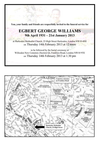You, your family and friends are respectfully invited to the funeral service for
EGBERT GEORGE WILLIAMS
9th April 1931 – 21st January 2013
at Harlesden Methodist Church, 25 High Street Harlesden, London NW10 4NE
on Thursday 14th February 2013 at 12 noon
to be followed by the burial ceremony at
Willesden New Cemetery (Section Q), Franklyn Road, London NW10 9TE
on Thursday 14th February 2013 at 1.30 pm
Harlesden Methodist
Church, 25 High Street
Cemetery entrance
on Franklyn Road
 