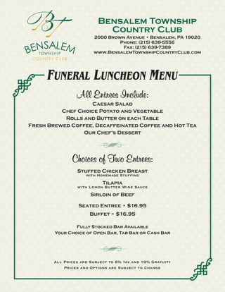 Bensalem Township
                            Country Club
                        2000 Brown Avenue • Bensalem, PA 19020
                                 Phone: (215) 639-5556
                                  Fax: (215) 639-7389
                        www.BensalemTownshipCountryClub.com




      FUNERAL LUNCHEON MENU
                 All Entrees Include:
                   Caesar Salad
          Chef Choice Potato and Vegetable
           Rolls and Butter on each Table
Fresh Brewed Coffee, Decaffeinated Coffee and Hot Tea
                 Our Chef's Dessert




               Choices of Two Entrees:
                 Stuffed Chicken Breast
                     with Homemade Stuffing
                            Tilapia
                 with Lemon Butter Wine Sauce
                       Sirloin of Beef

                  Seated Entree • $16.95
                      Buffet • $16.95

                Fully Stocked Bar Available
        Your Choice of Open Bar, Tab Bar or Cash Bar




        All Prices are Subject to 6% tax and 10% Gratuity
            Prices and Options are Subject to Change
 