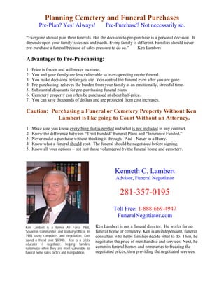 Planning Cemetery and Funeral Purchases
         Pre-Plan? Yes! Always!                     Pre-Purchase? Not necessarily so.

“Everyone should plan their funerals. But the decision to pre-purchase is a personal decision. It
depends upon your family’s desires and needs. Every family is different. Families should never
pre-purchase a funeral because of sales pressure to do so.”    Ken Lambert

Advantages to Pre-Purchasing:
1.   Price is frozen and will never increase.
2.   You and your family are less vulnerable to over-spending on the funeral.
3.   You make decisions before you die. You control the funeral even after you are gone.
4.   Pre-purchasing relieves the burden from your family at an emotionally, stressful time.
5.   Substantial discounts for pre-purchasing funeral plans.
6.   Cemetery property can often be purchased at about half-price.
7.   You can save thousands of dollars and are protected from cost increases.

Caution: Purchasing a Funeral or Cemetery Property Without Ken
           Lambert is like going to Court Without an Attorney.
1.   Make sure you know everything that is needed and what is not included in any contract.
2.   Know the difference between “Trust Funded” Funeral Plans and “Insurance Funded.”
3.   Never make a purchase without thinking it through. And - Never in a Hurry.
4.   Know what a funeral should cost. The funeral should be negotiated before signing.
5.   Know all your options – not just those volunteered by the funeral home and cemetery.




                                                          Kenneth C. Lambert
                                                          Advisor, Funeral Negotiator

                                                            281-357-0195
                                                         Toll Free: 1-888-669-4947
                                                          FuneralNegotiator.com
Ken Lambert is a former Air Force Pilot,       Ken Lambert is not a funeral director. He works for no
Squadron Commander, and Mortuary Officer. In   funeral home or cemetery. Ken is an independent, funeral
1994 using computers and negotiation, Ken      consultant who helps families decide what to do. Then, he
saved a friend over $9,900. Ken is a crisis    negotiates the price of merchandise and services. Next, he
educator / negotiator, helping families
nationwide when they are most vulnerable to    commits funeral homes and cemeteries to freezing the
funeral home sales tactics and manipulation.   negotiated prices, then providing the negotiated services.
 