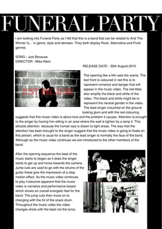 I am looking into Funeral Party as I felt that this is a band that can be related to And The
Winner Is… in genre, style and demean. They both display Rock, Alternative and Punk
genres.

SONG - Just Because
DIRECTOR - Mike Relm
                                                RELEASE DATE - 30th August 2010

                                                 The opening like a film sets the scene. The
                                                 text front is coloured in red this is to
                                                 represent romance and danger that will
                                                 appear in the music video. The red titles
                                                 also amplify the black and white of the
                                                 video. The black and white might be to
                                                 represent the neutral gender in the video.
                                                 The lead singer crouched on the ground
                                                looking glum and with the red colouring
suggests that this music video is about love and the problem it causes. Attention is brought
to the singer by having him sitting in an area where the wall is lighten by a lamp it. This
attracts attention because the human eye is drawn to light areas. The way that the
attention has been brought to the singer suggest that the music video is going to fixate on
this person, which is usual for a band as the lead singer is normally the face of the band.
Although as the music video continues we are introduced to the other members of the
band.

After the opening sequence the beat of the
music starts to began as it does the singer
starts to get up and move towards the camera.
Jump cuts are used to go with the strums of the
guitar these give the impression of a stop
motion effect. As the music video continues
to play it become apparent that the music
video is narrative and performance based
which shows an overall energetic feel for the
band. The jump cuts then move on to
changing with the hit of the snare drum.
Throughout the music video the video
changes shots with the beat not the lyrics.
 