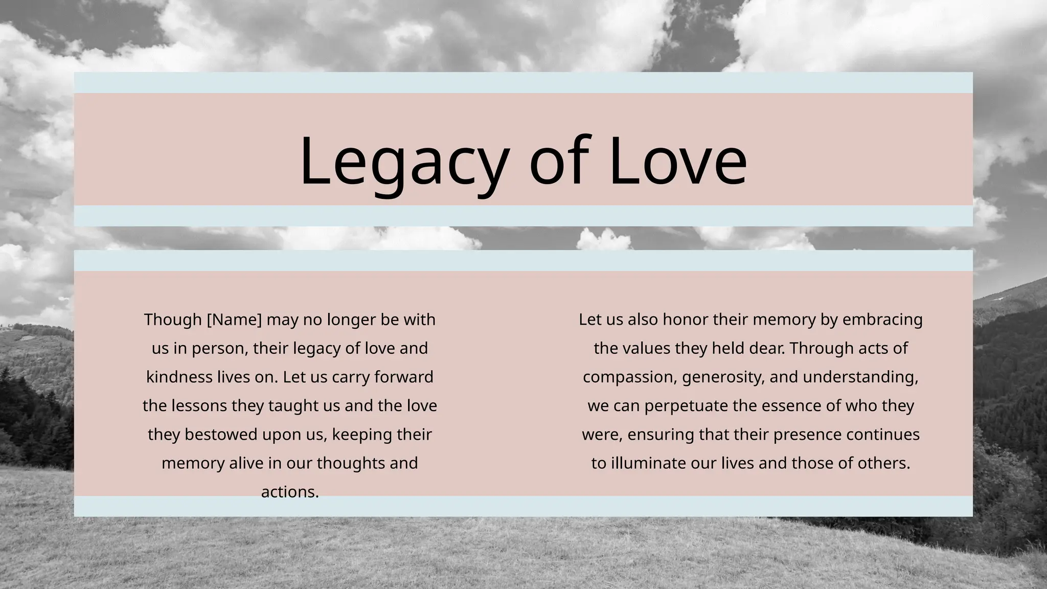 Legacy of Love
Though [Name] may no longer be with
us in person, their legacy of love and
kindness lives on. Let us carry forward
the lessons they taught us and the love
they bestowed upon us, keeping their
memory alive in our thoughts and
actions.
Let us also honor their memory by embracing
the values they held dear. Through acts of
compassion, generosity, and understanding,
we can perpetuate the essence of who they
were, ensuring that their presence continues
to illuminate our lives and those of others.
 