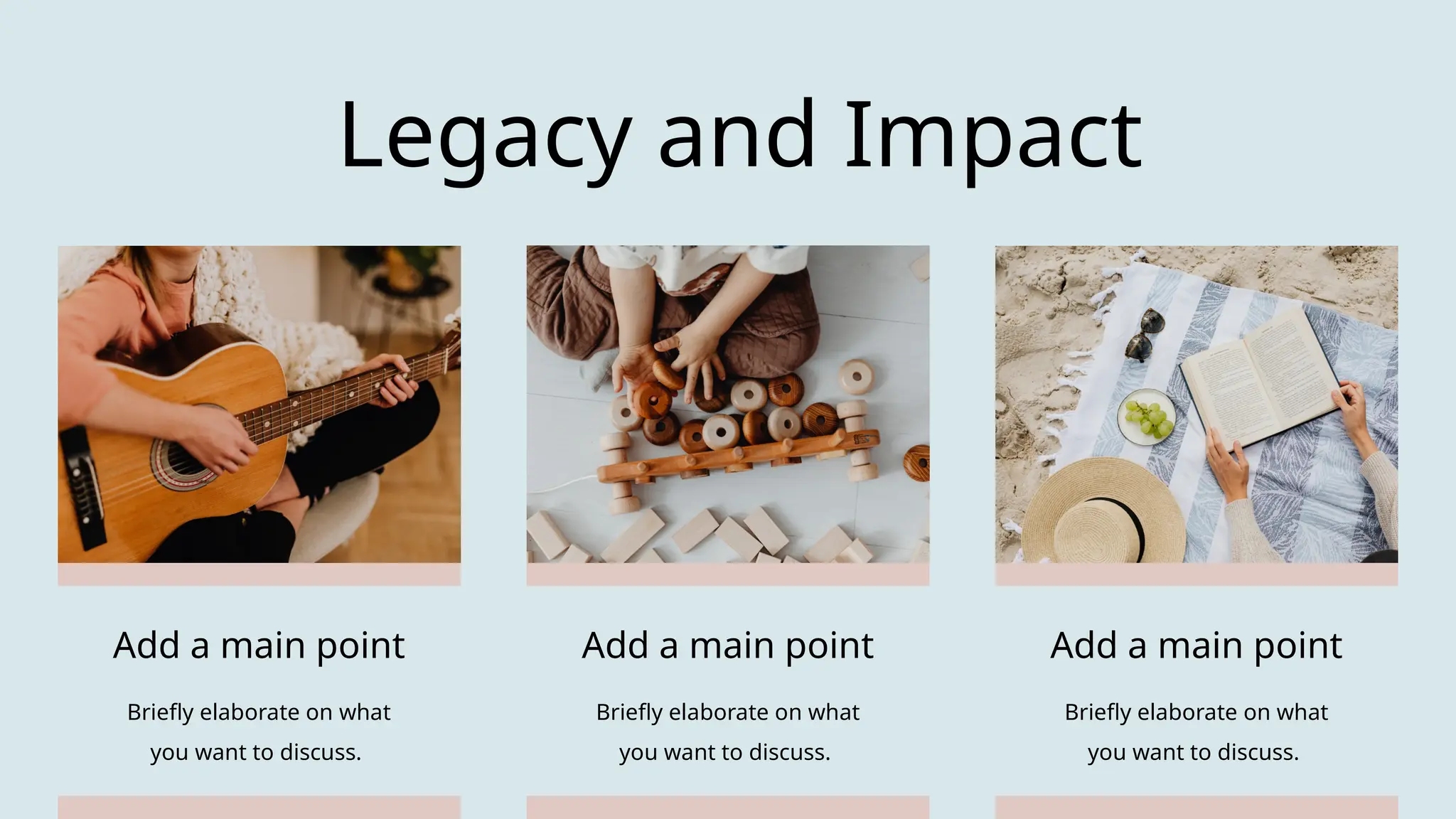 Legacy and Impact
Add a main point
Briefly elaborate on what
you want to discuss.
Add a main point
Briefly elaborate on what
you want to discuss.
Add a main point
Briefly elaborate on what
you want to discuss.
 