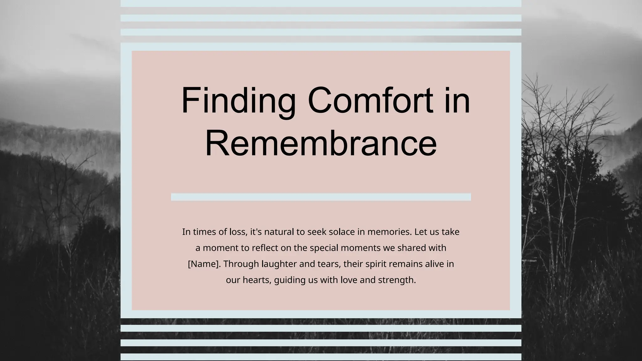 Finding Comfort in
Remembrance
In times of loss, it's natural to seek solace in memories. Let us take
a moment to reflect on the special moments we shared with
[Name]. Through laughter and tears, their spirit remains alive in
our hearts, guiding us with love and strength.
 