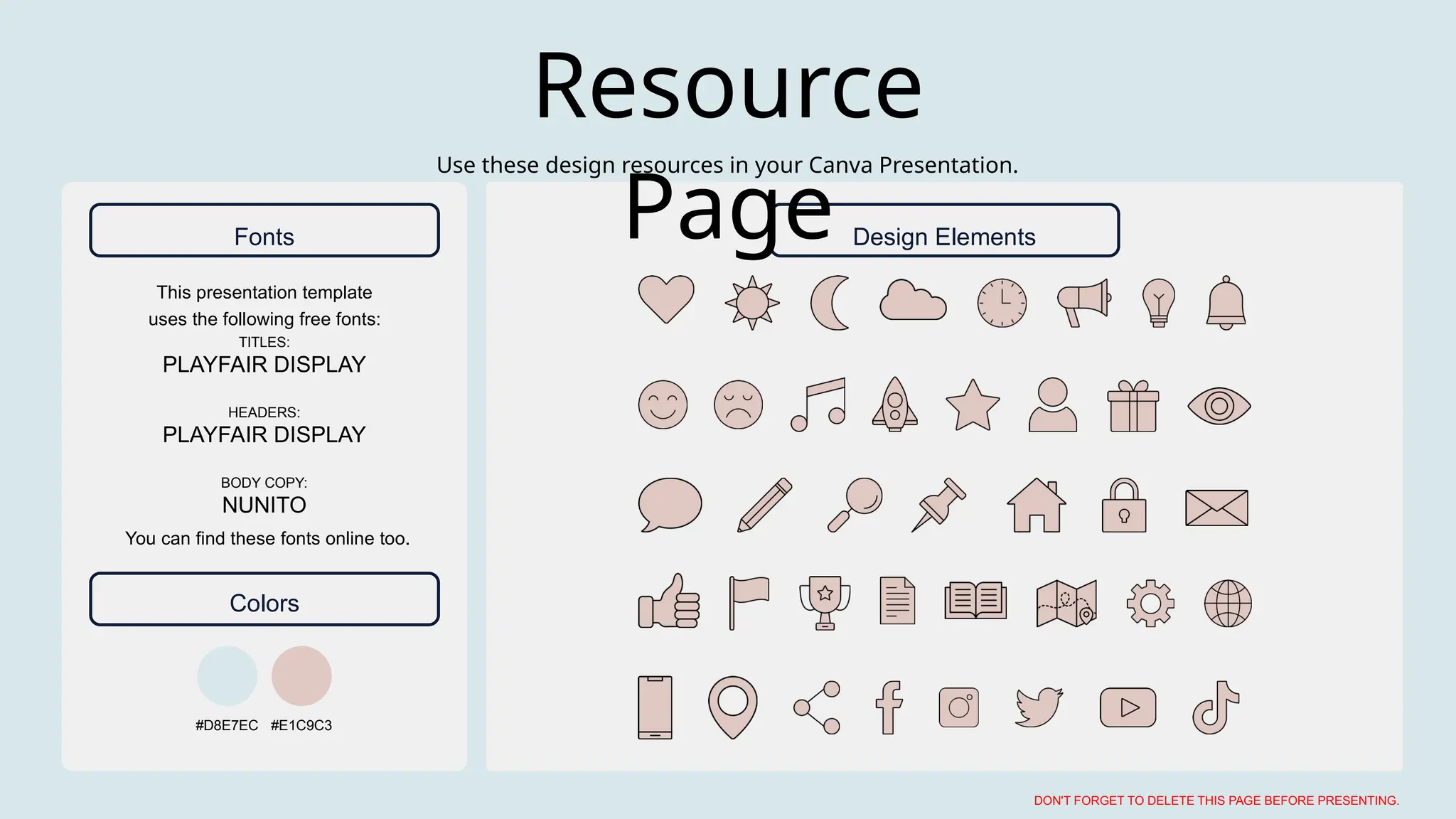 This presentation template
uses the following free fonts:
You can find these fonts online too.
TITLES:
PLAYFAIR DISPLAY
HEADERS:
PLAYFAIR DISPLAY
BODY COPY:
NUNITO
#D8E7EC #E1C9C3
Use these design resources in your Canva Presentation.
DON'T FORGET TO DELETE THIS PAGE BEFORE PRESENTING.
Resource
Page
Fonts Design Elements
Colors
 