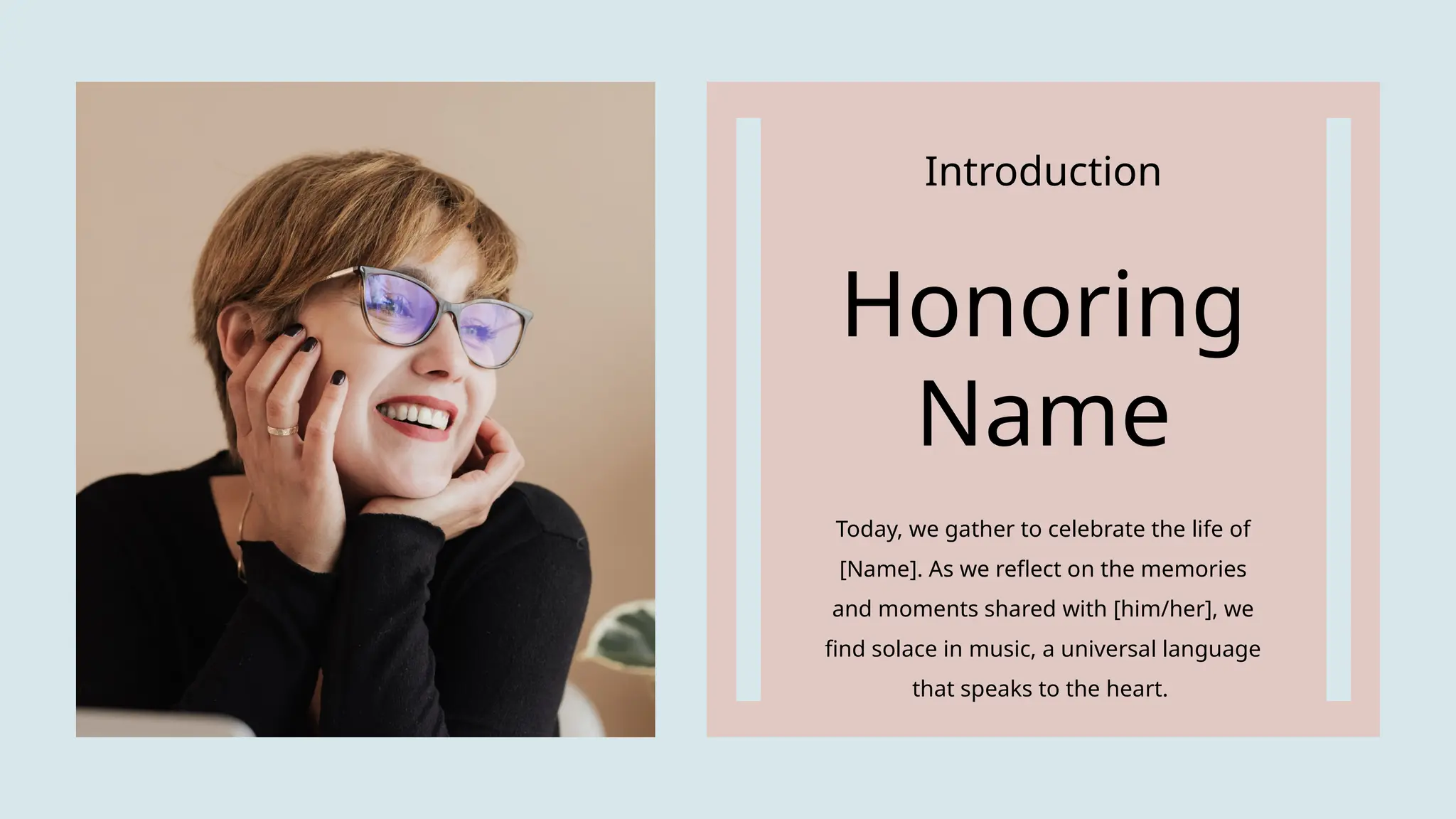 Introduction
Honoring
Name
Today, we gather to celebrate the life of
[Name]. As we reflect on the memories
and moments shared with [him/her], we
find solace in music, a universal language
that speaks to the heart.
 
