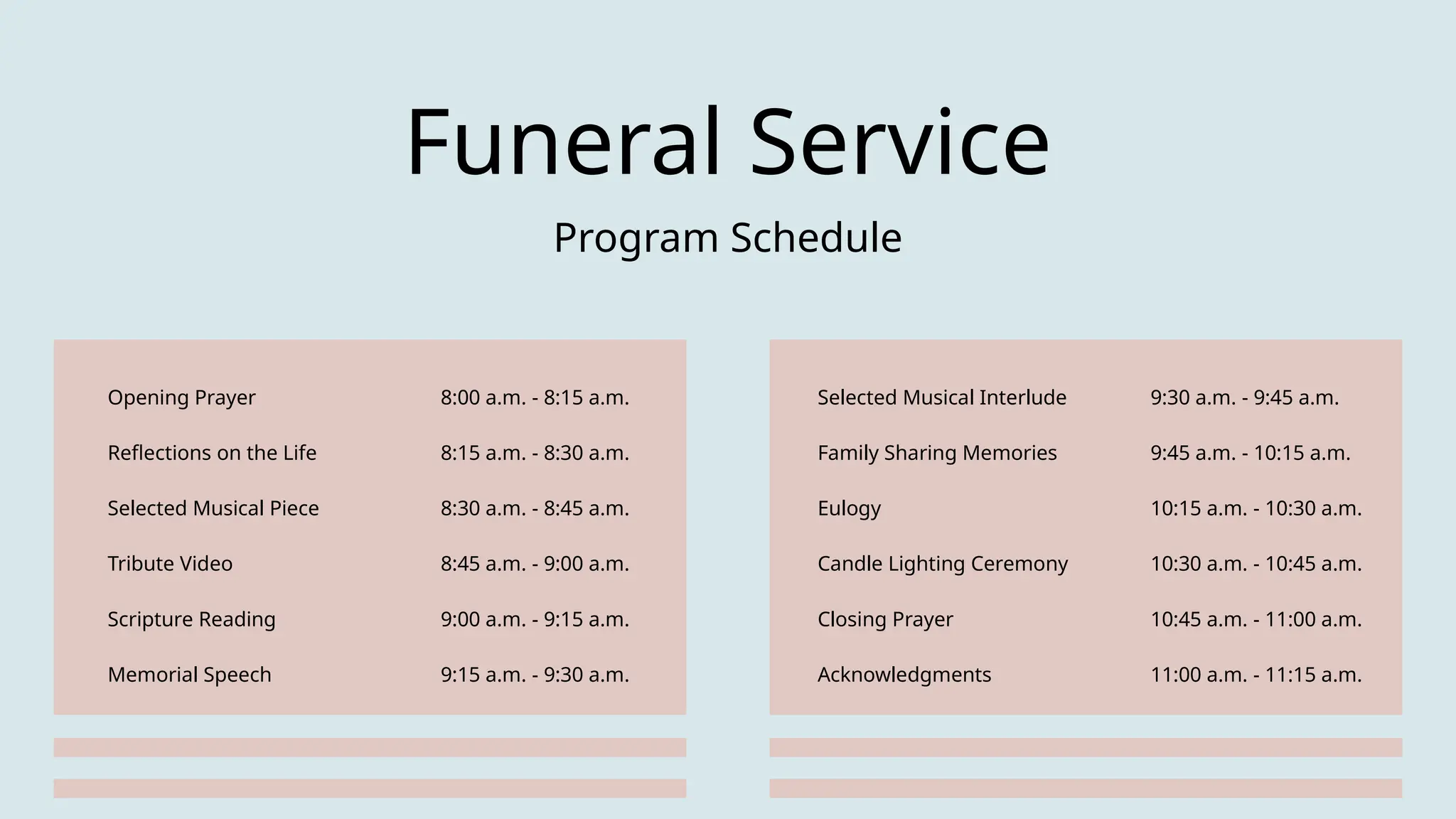 Opening Prayer 8:00 a.m. - 8:15 a.m.
Reflections on the Life 8:15 a.m. - 8:30 a.m.
Selected Musical Piece 8:30 a.m. - 8:45 a.m.
Tribute Video 8:45 a.m. - 9:00 a.m.
Scripture Reading 9:00 a.m. - 9:15 a.m.
Memorial Speech 9:15 a.m. - 9:30 a.m.
Selected Musical Interlude 9:30 a.m. - 9:45 a.m.
Family Sharing Memories 9:45 a.m. - 10:15 a.m.
Eulogy 10:15 a.m. - 10:30 a.m.
Candle Lighting Ceremony 10:30 a.m. - 10:45 a.m.
Closing Prayer 10:45 a.m. - 11:00 a.m.
Acknowledgments 11:00 a.m. - 11:15 a.m.
Funeral Service
Program Schedule
 