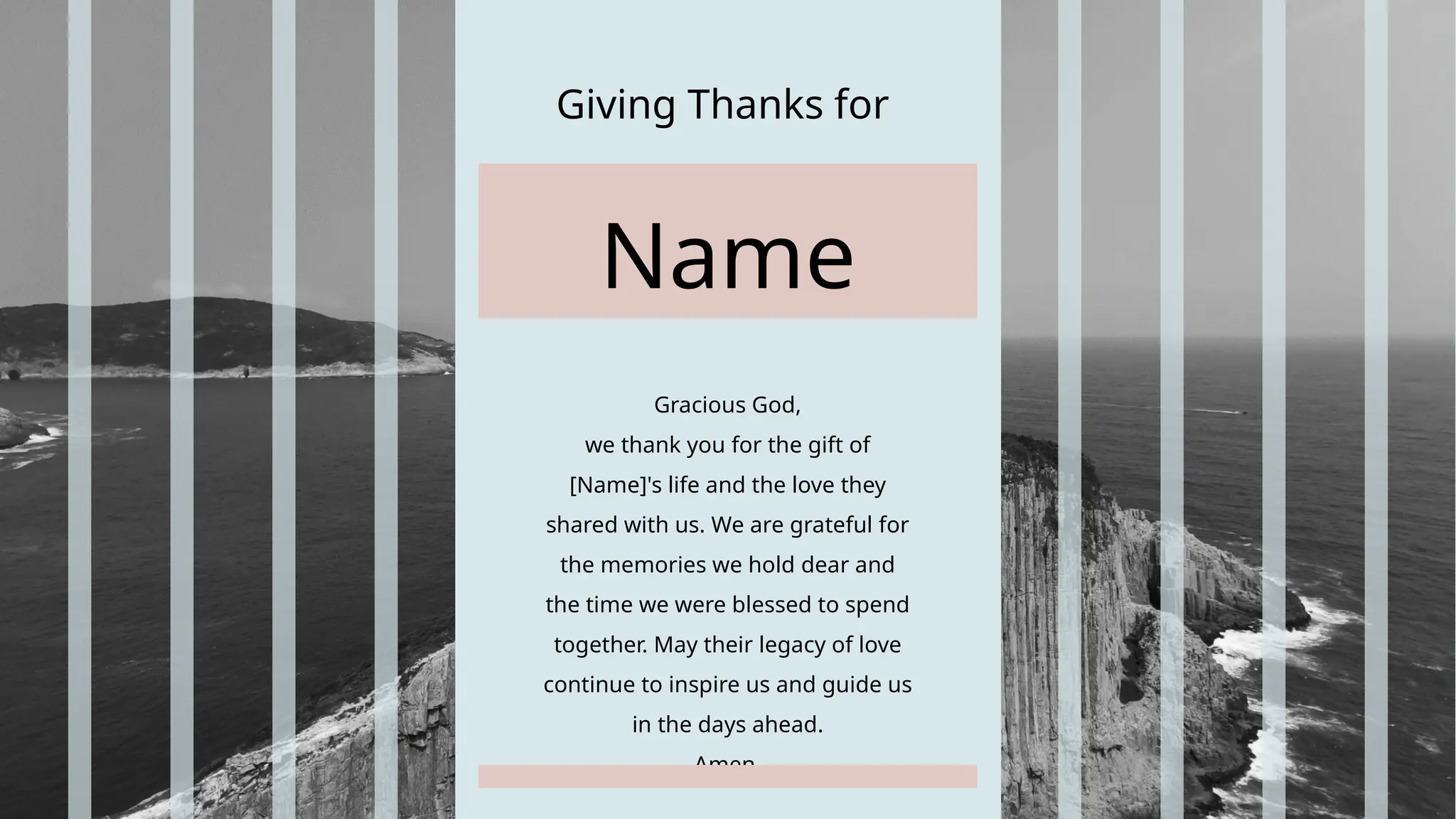 Giving Thanks for
Gracious God,
we thank you for the gift of
[Name]'s life and the love they
shared with us. We are grateful for
the memories we hold dear and
the time we were blessed to spend
together. May their legacy of love
continue to inspire us and guide us
in the days ahead.
Amen.
Name
 