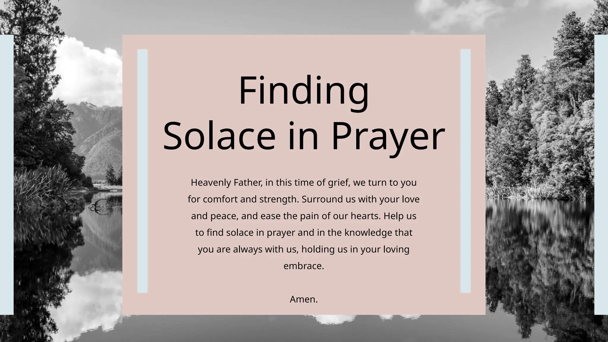 Finding
Solace in Prayer
Heavenly Father, in this time of grief, we turn to you
for comfort and strength. Surround us with your love
and peace, and ease the pain of our hearts. Help us
to find solace in prayer and in the knowledge that
you are always with us, holding us in your loving
embrace.
Amen.
 