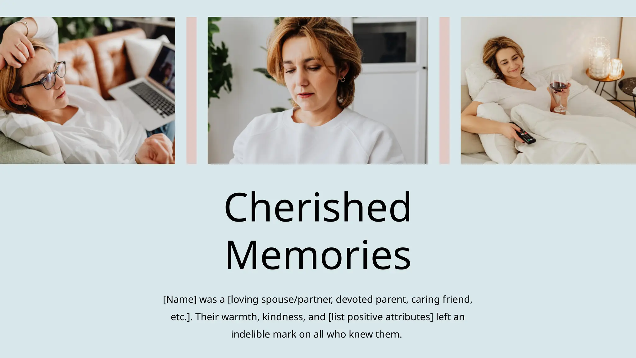 Cherished
Memories
[Name] was a [loving spouse/partner, devoted parent, caring friend,
etc.]. Their warmth, kindness, and [list positive attributes] left an
indelible mark on all who knew them.
 